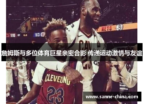 詹姆斯与多位体育巨星亲密合影 传递运动激情与友谊